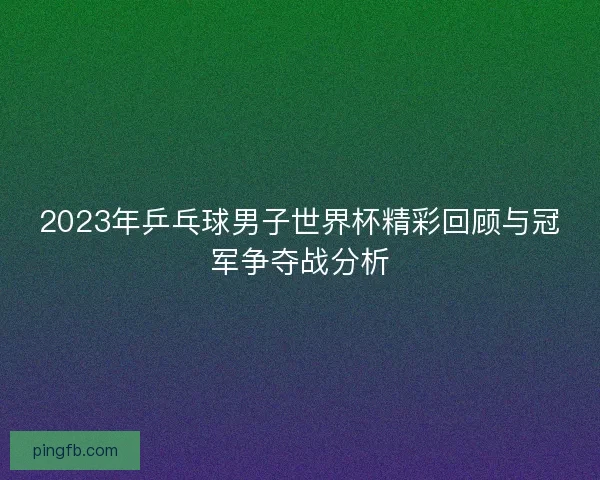 2023年乒乓球男子世界杯精彩回顾与冠军争夺战分析 2023年乒乓球男子世界杯精彩回顾与冠军争夺战分析