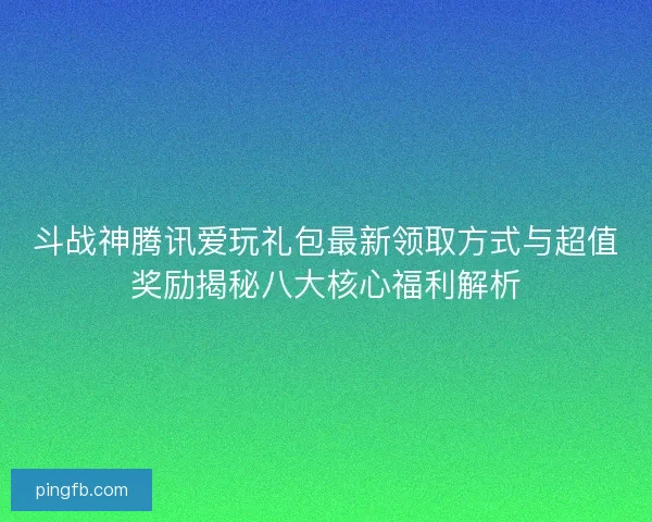 斗战神腾讯爱玩礼包最新领取方式与超值奖励揭秘八大核心福利解析
