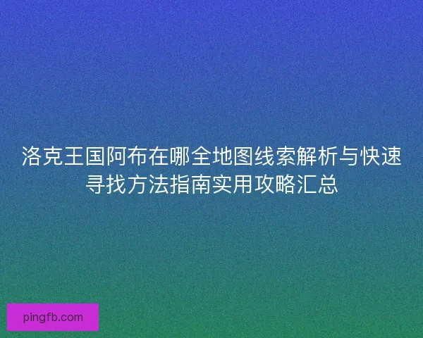 洛克王国阿布在哪全地图线索解析与快速寻找方法指南实用攻略汇总
