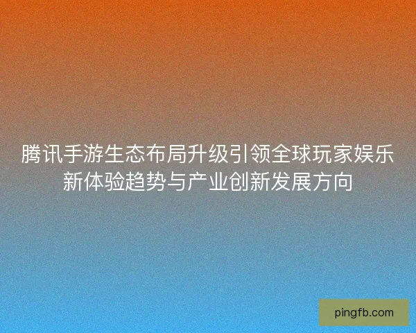 腾讯手游生态布局升级引领全球玩家娱乐新体验趋势与产业创新发展方向 腾讯手游生态布局升级引领全球玩家娱乐新体验趋势与产业创新发展方向