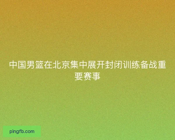 中国男篮在北京集中展开封闭训练备战重要赛事
