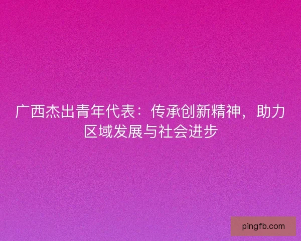 广西杰出青年代表：传承创新精神，助力区域发展与社会进步
