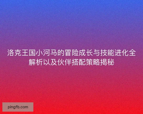 洛克王国小河马的冒险成长与技能进化全解析以及伙伴搭配策略揭秘