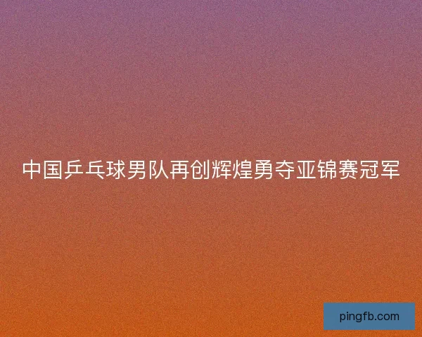中国乒乓球男队再创辉煌勇夺亚锦赛冠军 中国乒乓球男队再创辉煌勇夺亚锦赛冠军