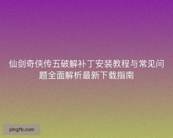 仙剑奇侠传五破解补丁安装教程与常见问题全面解析最新下载指南