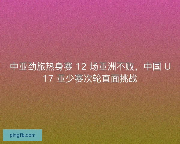 中亚劲旅热身赛 12 场亚洲不败，中国 U17 亚少赛次轮直面挑战