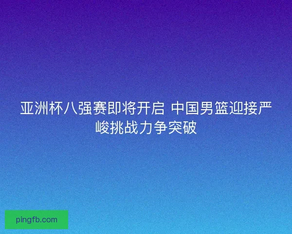 亚洲杯八强赛即将开启 中国男篮迎接严峻挑战力争突破