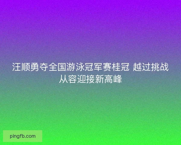 汪顺勇夺全国游泳冠军赛桂冠 越过挑战从容迎接新高峰