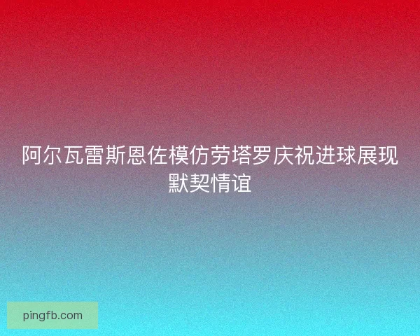 阿尔瓦雷斯恩佐模仿劳塔罗庆祝进球展现默契情谊
