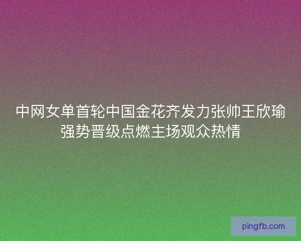 中网女单首轮中国金花齐发力张帅王欣瑜强势晋级点燃主场观众热情