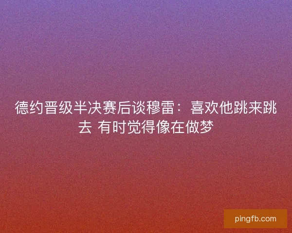 德约晋级半决赛后谈穆雷：喜欢他跳来跳去 有时觉得像在做梦