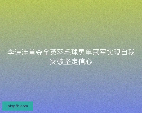 李诗沣首夺全英羽毛球男单冠军实现自我突破坚定信心