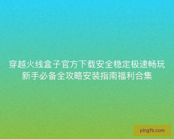 穿越火线盒子官方下载安全稳定极速畅玩新手必备全攻略安装指南福利合集 穿越火线盒子官方下载安全稳定极速畅玩新手必备全攻略安装指南福利合集