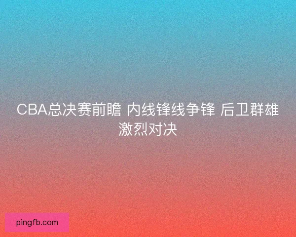 CBA总决赛前瞻 内线锋线争锋 后卫群雄激烈对决