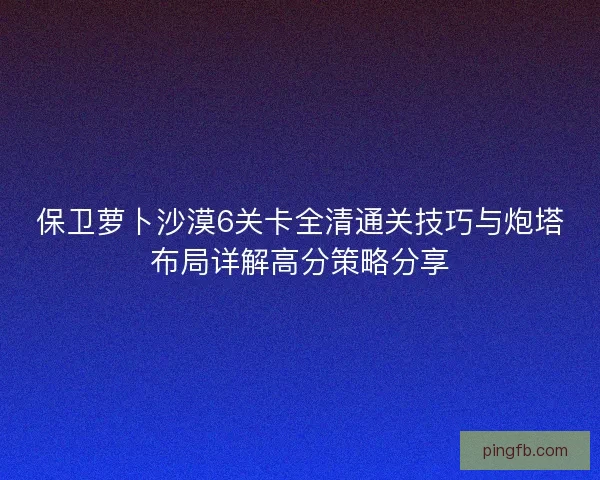 保卫萝卜沙漠6关卡全清通关技巧与炮塔布局详解高分策略分享