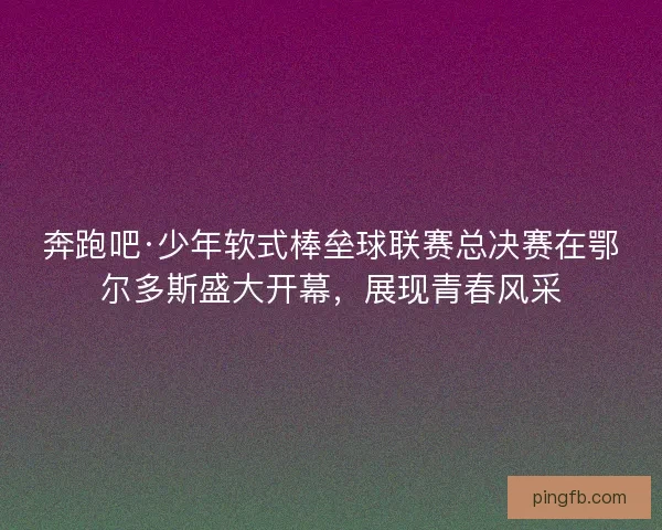 奔跑吧·少年软式棒垒球联赛总决赛在鄂尔多斯盛大开幕，展现青春风采