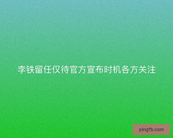 李铁留任仅待官方宣布时机各方关注