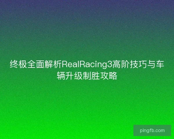 终极全面解析RealRacing3高阶技巧与车辆升级制胜攻略