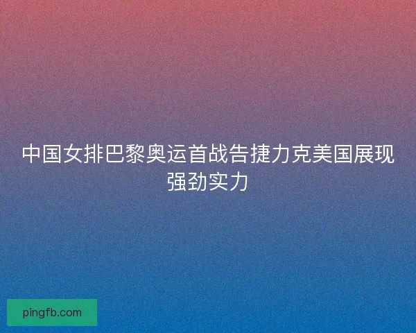 中国女排巴黎奥运首战告捷力克美国展现强劲实力