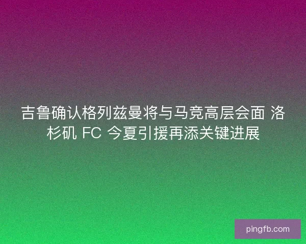 吉鲁确认格列兹曼将与马竞高层会面 洛杉矶 FC 今夏引援再添关键进展