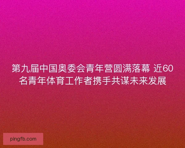 第九届中国奥委会青年营圆满落幕 近60名青年体育工作者携手共谋未来发展