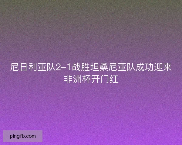 尼日利亚队2-1战胜坦桑尼亚队成功迎来非洲杯开门红