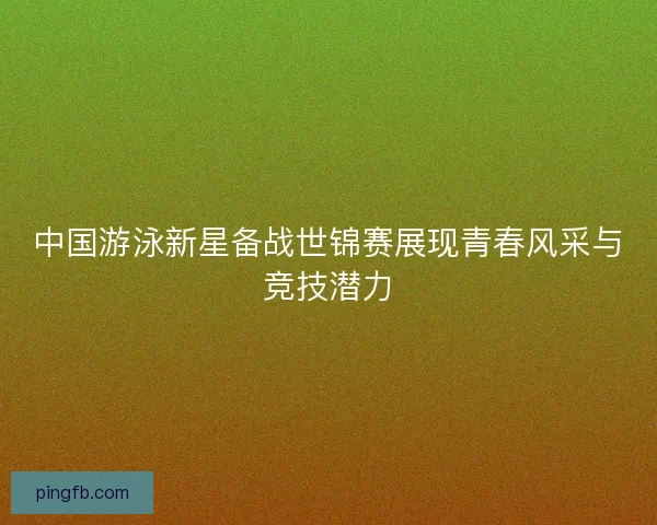 中国游泳新星备战世锦赛展现青春风采与竞技潜力 中国游泳新星备战世锦赛展现青春风采与竞技潜力