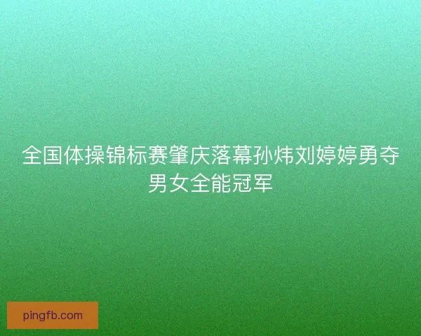 全国体操锦标赛肇庆落幕孙炜刘婷婷勇夺男女全能冠军 全国体操锦标赛肇庆落幕孙炜刘婷婷勇夺男女全能冠军