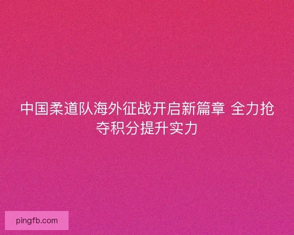 中国柔道队海外征战开启新篇章 全力抢夺积分提升实力 中国柔道队海外征战开启新篇章 全力抢夺积分提升实力