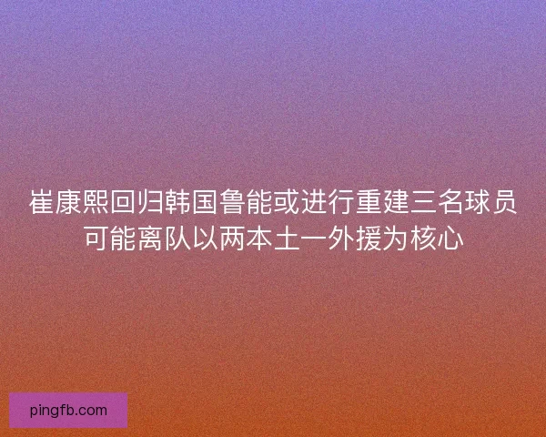崔康熙回归韩国鲁能或进行重建三名球员可能离队以两本土一外援为核心 崔康熙回归韩国鲁能或进行重建三名球员可能离队以两本土一外援为核心