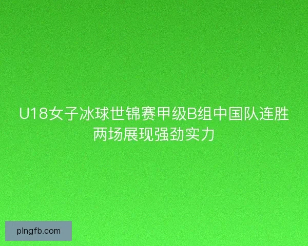 U18女子冰球世锦赛甲级B组中国队连胜两场展现强劲实力 U18女子冰球世锦赛甲级B组中国队连胜两场展现强劲实力