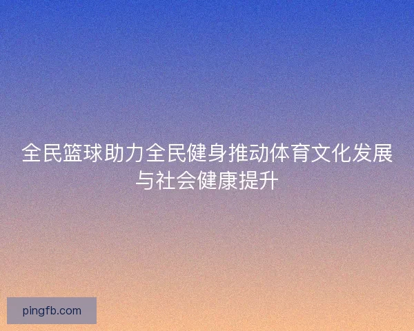 全民篮球助力全民健身推动体育文化发展与社会健康提升 全民篮球助力全民健身推动体育文化发展与社会健康提升