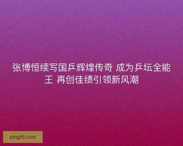 张博恒续写国乒辉煌传奇 成为乒坛全能王 再创佳绩引领新风潮 张博恒续写国乒辉煌传奇 成为乒坛全能王 再创佳绩引领新风潮